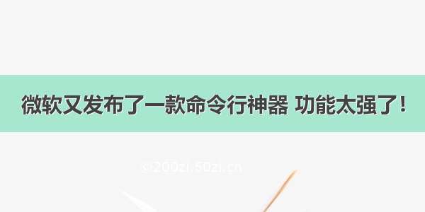 微软又发布了一款命令行神器 功能太强了！