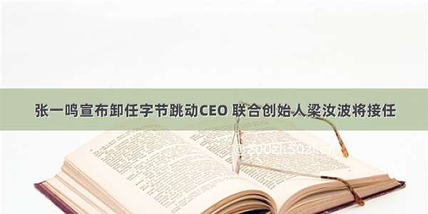 张一鸣宣布卸任字节跳动CEO 联合创始人梁汝波将接任