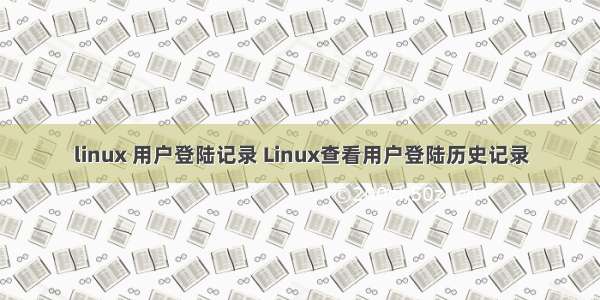 linux 用户登陆记录 Linux查看用户登陆历史记录