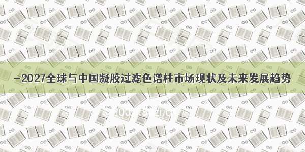 -2027全球与中国凝胶过滤色谱柱市场现状及未来发展趋势