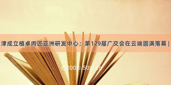 联合利华在天津成立植卓肉匠亚洲研发中心；第129届广交会在云端圆满落幕 | 美通企业日报