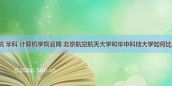 北航 华科 计算机学院官网 北京航空航天大学和华中科技大学如何比较？