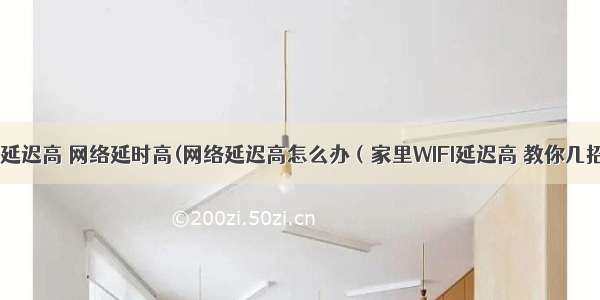 wifi服务器延迟高 网络延时高(网络延迟高怎么办（家里WIFI延迟高 教你几招搞定网络