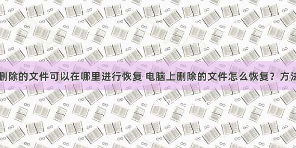 计算机里删除的文件可以在哪里进行恢复 电脑上删除的文件怎么恢复？方法在这里...