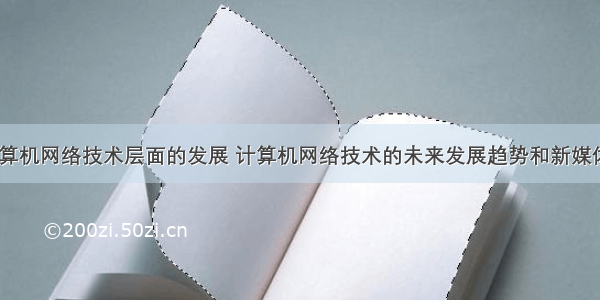 未来计算机网络技术层面的发展 计算机网络技术的未来发展趋势和新媒体影响...