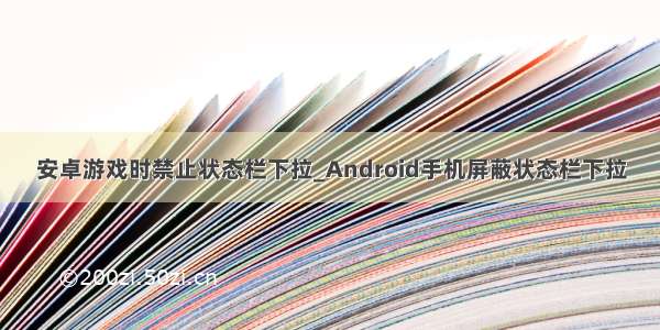 安卓游戏时禁止状态栏下拉_Android手机屏蔽状态栏下拉