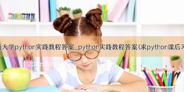 上海交通大学python实践教程答案_python实践教程答案(求python课后习题答案)