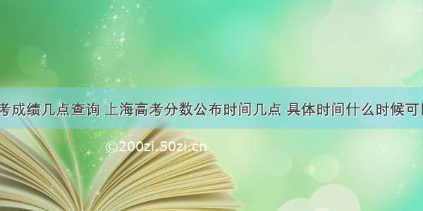 上海高考成绩几点查询 上海高考分数公布时间几点 具体时间什么时候可以查询...