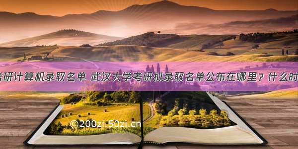 武汉大学考研计算机录取名单 武汉大学考研拟录取名单公布在哪里？什么时候公布？...