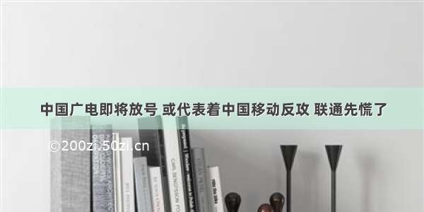 中国广电即将放号 或代表着中国移动反攻 联通先慌了