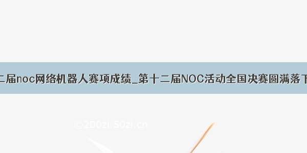 第十二届noc网络机器人赛项成绩_第十二届NOC活动全国决赛圆满落下帷幕