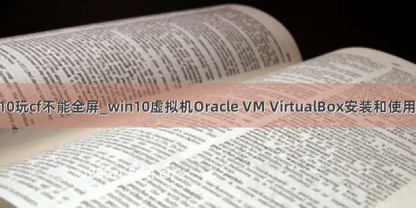 win10玩cf不能全屏_win10虚拟机Oracle VM VirtualBox安装和使用教程