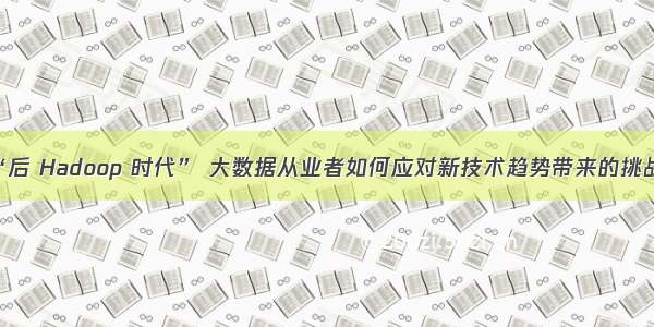 “后 Hadoop 时代” 大数据从业者如何应对新技术趋势带来的挑战?