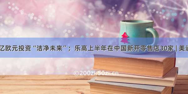 联合利华10亿欧元投资“洁净未来”；乐高上半年在中国新开零售店30家 | 美通企业日报...