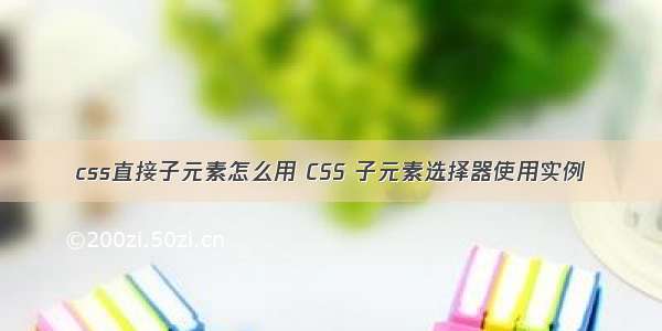 css直接子元素怎么用 CSS 子元素选择器使用实例