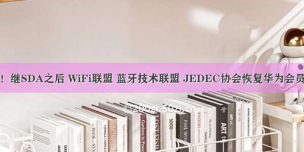 反转！继SDA之后 WiFi联盟 蓝牙技术联盟 JEDEC协会恢复华为会员资格