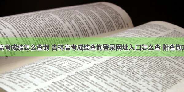 吉林高考成绩怎么查询 吉林高考成绩查询登录网址入口怎么查 附查询方法...