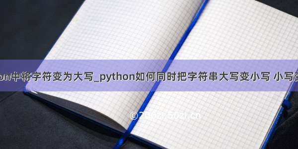 python中将字符变为大写_python如何同时把字符串大写变小写 小写变大写