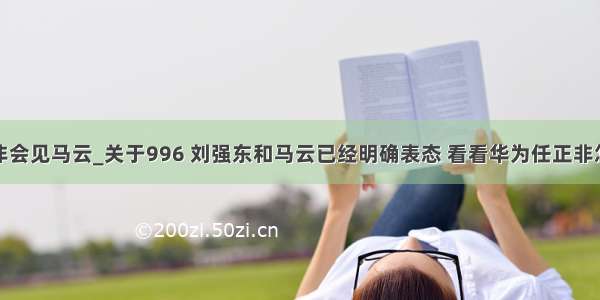 华为任正非会见马云_关于996 刘强东和马云已经明确表态 看看华为任正非怎么说？...