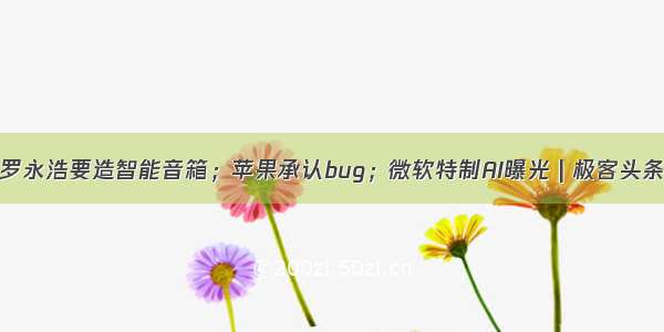 罗永浩要造智能音箱；苹果承认bug；微软特制AI曝光 | 极客头条