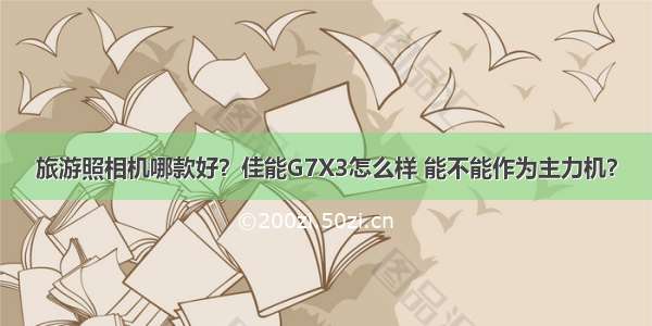 旅游照相机哪款好？佳能G7X3怎么样 能不能作为主力机？