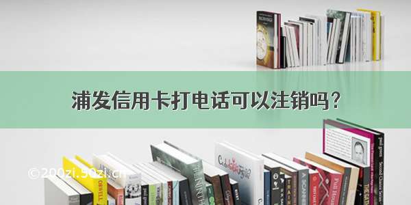 浦发信用卡打电话可以注销吗？