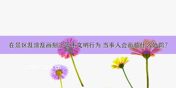 在景区乱涂乱画刻字等不文明行为 当事人会面临什么处罚？