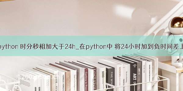 python 时分秒相加大于24h_在python中 将24小时加到负时间差上