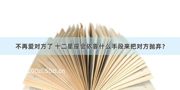 不再爱对方了 十二星座会依靠什么手段来把对方抛弃？