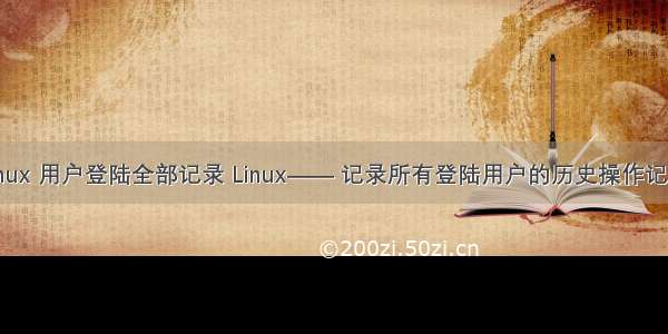 linux 用户登陆全部记录 Linux—— 记录所有登陆用户的历史操作记录