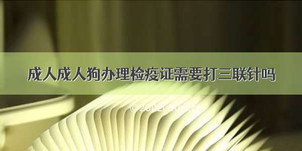 成人成人狗办理检疫证需要打三联针吗