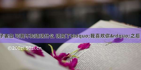 我想和心爱女孩子表白 可我不知道说什么 说完了“我喜欢你”之后 接下来该怎么说 