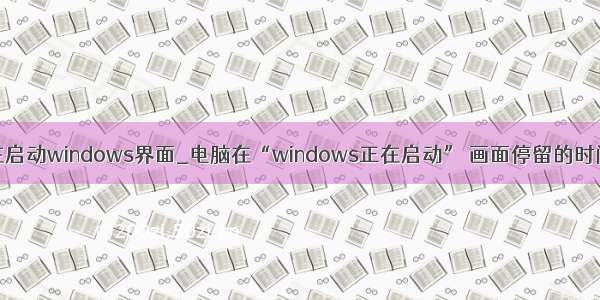 win7卡在正在启动windows界面_电脑在“windows正在启动” 画面停留的时间长如何办...