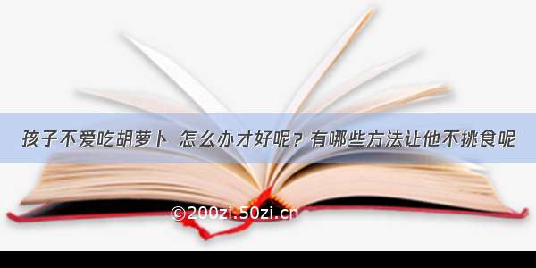 孩子不爱吃胡萝卜 怎么办才好呢？有哪些方法让他不挑食呢