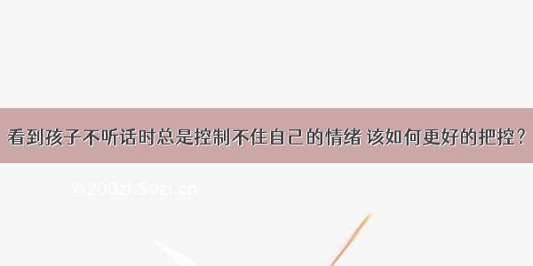 看到孩子不听话时总是控制不住自己的情绪 该如何更好的把控？