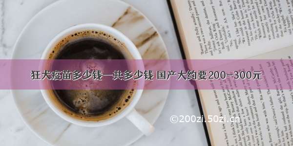 狂犬疫苗多少钱一共多少钱 国产大约要200-300元