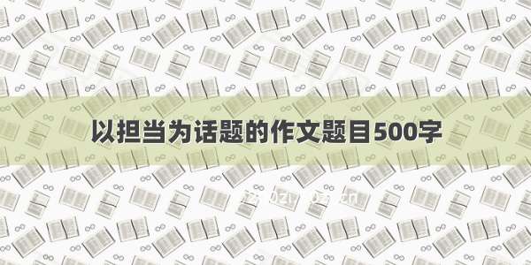 以担当为话题的作文题目500字