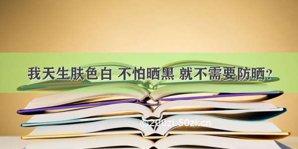 我天生肤色白 不怕晒黑 就不需要防晒？