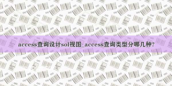 access查询设计sol视图_access查询类型分哪几种?