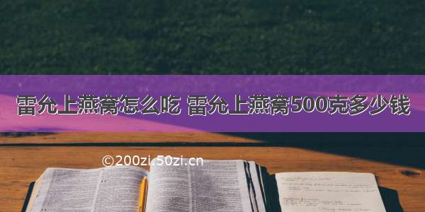 雷允上燕窝怎么吃 雷允上燕窝500克多少钱