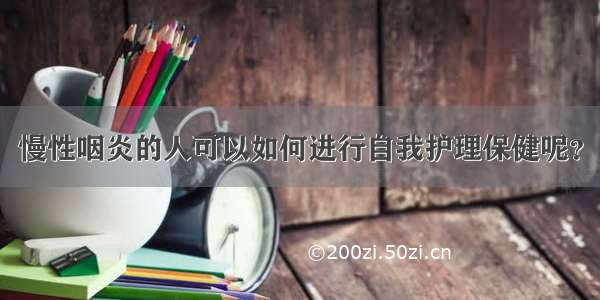 慢性咽炎的人可以如何进行自我护理保健呢？