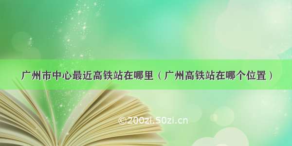 广州市中心最近高铁站在哪里（广州高铁站在哪个位置）