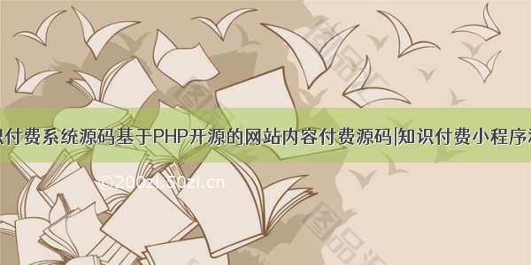 知识付费系统源码基于PHP开源的网站内容付费源码|知识付费小程序源码