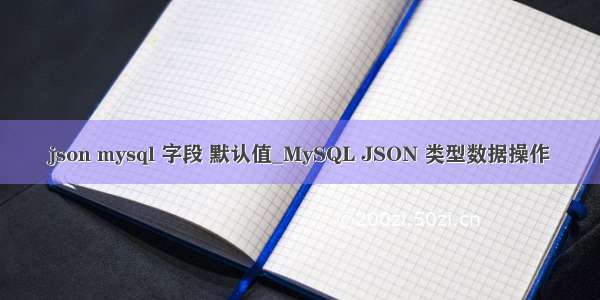 json mysql 字段 默认值_MySQL JSON 类型数据操作