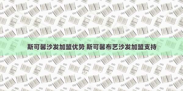 斯可馨沙发加盟优势 斯可馨布艺沙发加盟支持