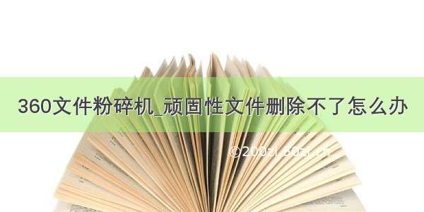 360文件粉碎机_顽固性文件删除不了怎么办