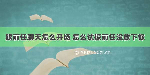 跟前任聊天怎么开场 怎么试探前任没放下你