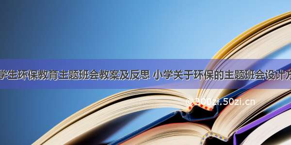 小学生环保教育主题班会教案及反思 小学关于环保的主题班会设计方案