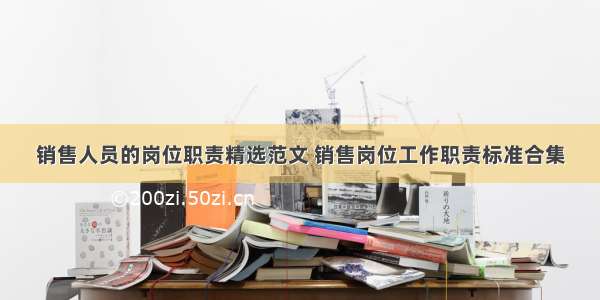 销售人员的岗位职责精选范文 销售岗位工作职责标准合集