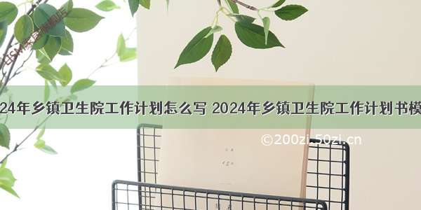 2024年乡镇卫生院工作计划怎么写 2024年乡镇卫生院工作计划书模板